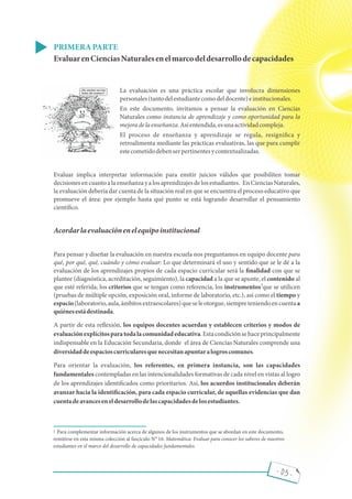 - 03 -
PRIMERAPARTE
EvaluarenCienciasNaturalesenelmarcodeldesarrollodecapacidades
La evaluación es una práctica escolar que involucra dimensiones
personales(tantodelestudiantecomodeldocente)einstitucionales.
En este documento, invitamos a pensar la evaluación en Ciencias
Naturales como instancia de aprendizaje y como oportunidad para la
mejoradelaenseñanza.Asíentendida,esunaactividadcompleja.
El proceso de enseñanza y aprendizaje se regula, resigni ca y
retroalimenta mediante las prácticas evaluativas, las que para cumplir
estecometidodebenserpertinentesycontextualizadas.
Evaluar implica interpretar información para emitir juicios válidos que posibiliten tomar
decisionesen cuanto a la enseñanza y a los aprendizajes de los estudiantes. En CienciasNaturales,
la evaluación debería dar cuenta de la situación real en que se encuentra el proceso educativo que
promueve el área: por ejemplo hasta qué punto se está logrando desarrollar el pensamiento
cientí co.
Acordarlaevaluaciónenelequipoinstitucional
Para pensar y diseñar la evaluación en nuestra escuela nos preguntamos en equipo docente para
qué, por qué, qué, cuándo y cómo evaluar: Lo que determinará el uso y sentido que se le dé a la
evaluación de los aprendizajes propios de cada espacio curricular será la nalidad con que se
plantee (diagnóstica, acreditación, seguimiento), la capacidad a la que se apunte, el contenido al
que esté referida, los criterios que se tengan como referencia, los instrumentos que se utilicen
(pruebas de múltiple opción, exposición oral, informe de laboratorio, etc.), así como el tiempo y
espacio(laboratorio,aula,ámbitosextraescolares)queseleotorgue,siempreteniendoencuentaa
quiénesestádestinada.
A partir de esta re exión, los equipos docentes acuerdan y establecen criterios y modos de
evaluaciónexplícitosparatodalacomunidadeducativa.Estacondiciónsehaceprincipalmente
indispensable en la Educación Secundaria, donde el área de Ciencias Naturales comprende una
diversidaddeespacioscurricularesquenecesitanapuntaralogroscomunes.
Para orientar la evaluación, los referentes, en primera instancia, son las capacidades
fundamentales contempladas en las intencionalidades formativas de cada nivel en vistas al logro
de los aprendizajes identi cados como prioritarios. Así, los acuerdos institucionales deberán
avanzar hacia la identi cación, para cada espacio curricular, de aquellas evidencias que dan
cuentadeavanceseneldesarrollodelascapacidadesdelosestudiantes.
Para complementar información acerca de algunos de los instrumentos que se abordan en este documento,
remitirse en esta misma colección al fascículo N° 16: Matemática: Evaluar para conocer los saberes de nuestros
estudiantes en el marco del desarrollo de capacidades fundamentales.
1
1
¿No sientes nervios
antes del examen?
 