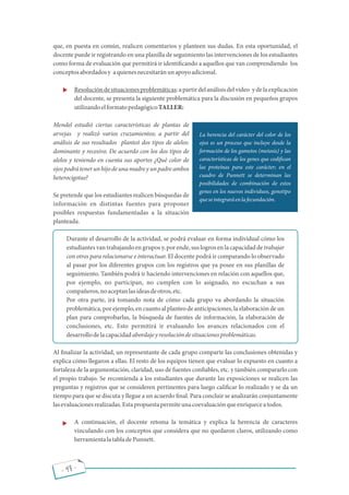 - 48 -
que, en puesta en común, realicen comentarios y planteen sus dudas. En esta oportunidad, el
docente puede ir registrando en una planilla de seguimiento las intervenciones de los estudiantes
como forma de evaluación que permitirá ir identi cando a aquellos que van comprendiendo los
conceptosabordadosy aquienesnecesitaránunapoyoadicional.
· Resolucióndesituacionesproblemáticas:apartirdelanálisisdelvideo ydelaexplicación
del docente, se presenta la siguiente problemática para la discusión en pequeños grupos
utilizandoelformatopedagógicoTALLER:
Mendel estudió ciertas características de plantas de
arvejas y realizó varios cruzamientos; a partir del
análisis de sus resultados planteó dos tipos de alelos:
dominante y recesivo. De acuerdo con los dos tipos de
alelos y teniendo en cuenta sus aportes ¿Qué color de
ojospodrátenerunhijodeunamadreyunpadreambos
heterocigotas?
Se pretende que los estudiantes realicen búsquedas de
información en distintas fuentes para proponer
posibles respuestas fundamentadas a la situación
planteada.
Durante el desarrollo de la actividad, se podrá evaluar en forma individual cómo los
estudiantes van trabajandoen grupos y, por ende, suslogros en la capacidad de trabajar
con otros para relacionarse e interactuar. El docente podrá ir comparando lo observado
al pasar por los diferentes grupos con los registros que ya posee en sus planillas de
seguimiento. También podrá ir haciendo intervenciones en relación con aquellos que,
por ejemplo, no participan, no cumplen con lo asignado, no escuchan a sus
compañeros,noaceptanlasideasdeotros,etc.
Por otra parte, irá tomando nota de cómo cada grupo va abordando la situación
problemática, por ejemplo, en cuanto al planteo de anticipaciones, la elaboración de un
plan para comprobarlas, la búsqueda de fuentes de información, la elaboración de
conclusiones, etc. Esto permitirá ir evaluando los avances relacionados con el
desarrollodelacapacidadabordajeyresolucióndesituacionesproblemáticas.
Al nalizar la actividad, un representante de cada grupo comparte las conclusiones obtenidas y
explica cómo llegaron a ellas. El resto de los equipos tienen que evaluar lo expuesto en cuanto a
fortaleza de la argumentación, claridad, uso de fuentes con ables, etc. y también compararlo con
el propio trabajo. Se recomienda a los estudiantes que durante las exposiciones se realicen las
preguntas y registros que se consideren pertinentes para luego cali car lo realizado y se da un
tiempo para que se discuta y llegue a un acuerdo nal. Para concluir se analizarán conjuntamente
lasevaluacionesrealizadas.Estapropuestapermiteunacoevaluaciónqueenriqueceatodos.
· A continuación, el docente retoma la temática y explica la herencia de caracteres
vinculando con los conceptos que considera que no quedaron claros, utilizando como
herramientalatabladePunnett.
La herencia del carácter del color de los
ojos es un proceso que incluye desde la
formación de los gametos (meiosis) y las
características de los genes que codi can
las proteínas para este carácter; en el
cuadro de Punnett se determinan las
posibilidades de combinación de estos
genes en los nuevos individuos, genotipo
queseintegraráenlafecundación.
 