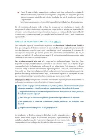 - 49 -
· Cierre de las actividades: los estudiantes, en forma individual, realizarán la resolución de
diferentes situaciones problemáticas sobre genética propuestas por el docente, aplicando
los conocimientos adquiridos a través del simulador La isla de las ciencias- genética .
Disponibleen:
http://concurso.cnice.mec.es/cnice2006/material082/actividades/gen_1/actividad.htm.
En este momento, el docente podrá evaluar los avances de los estudiantes en cuanto a la
apropiación de saberes disciplinares y su aplicación, en particular en relación con la capacidad de
abordaje y resolución de situaciones problemáticas. Además, se pretende abordar la capacidad de
pensamiento crítico y creativo desde, por ejemplo, la inclusión de re exiones y posicionamientos
argumentados.
JORNADA DE PROFUNDIZACIÓN TEMÁTICA: DEBATE
Para evaluar los logros de los estudiantes se propone una Jornada de Profundización Temática
de la que participarán de distintas secciones de la escuela. La misma fue plani cada previamente
entre los docentes a cargo del espacio curricular Biología, con la participación de profesores de
otros espacios curriculares que pueden aportar otras perspectivas sobre la temática. En ella, se
trabajará con la técnica de análisis de casos, a partir de un debate simulado de una cuestión socio
controversialvinculadaconelsabercientí co.
Para la primera etapa de la jornada se les proyecta a los estudiantes el video: Clonación y Ética,
disponible en: https://ofa24.wordpress.com/nota-de-un-noticiero-video/ con el objetivo de que
conozcan la técnica de la clonación y algunas de sus aplicaciones. Posteriormente, en forma
individual leen y analizan el artículo sobre Ingeniería genética, Clonación y evolución humana.
Disponible en http://portal.educ.ar/debates/educacionytic/inclusion-digital/ingenieria-
genetica-clonacion-y-evolucion-humana.php . Los estudiantes registran en sus carpetas las ideas
queconsideranmásimportantesytambiénpreguntasquefueronapareciendo.
En la segunda etapa, se les presenta a todos los estudiantes la siguiente problemática centrada en
laclonaciónhumana,susavances,bene cios,perjuiciosydesafíos:
EnCórdoba,ungrupobarrial,militantedeunpartidopolítico,estápromocionando quese
clonenpersonasparaevitarelcomercioquepuedeocasionareltrasplantedeórganos.
¿Qué posibilidades hay de que la tecnología de clonación desarrollada en ovejas pueda ser
transferidaanuestraespecie?
¿Cómocreenque seutilizarálaingenieríagenéticaenlaespeciehumanaenelfuturo?
¿Qué opinan sobre la clonación en humanos? ¿Cuáles podrían ser sus bene cios y sus
límites?
¿Quépiensansobrelapropuestadeestegrupopolítico?
Los estudiantes se dividirán en grupos de trabajo y se les asignarán roles a
asumir, tales como grupos de cientí cos, religiosos, representantes de
ciudadanos, legisladores, etc., para que investiguen en diversas fuentes sobre
estatemáticacontroversialypuedandefenderlasdiferentesposturas.
http://lacienciaysusdemonio
s.com/tag/deb 1
 