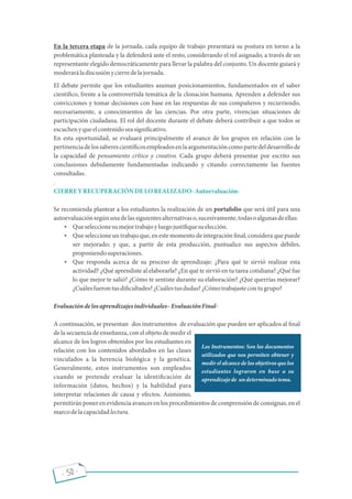 - 50 -
En la tercera etapa de la jornada, cada equipo de trabajo presentará su postura en torno a la
problemática planteada y la defenderá ante el resto, considerando el rol asignado, a través de un
representante elegido democráticamente para llevar la palabra del conjunto. Un docente guiará y
moderaráladiscusiónycierredelajornada.
El debate permite que los estudiantes asuman posicionamientos, fundamentados en el saber
cientí co, frente a la controvertida temática de la clonación humana. Aprenden a defender sus
convicciones y tomar decisiones con base en las respuestas de sus compañeros y recurriendo,
necesariamente, a conocimientos de las ciencias. Por otra parte, vivencian situaciones de
participación ciudadana. El rol del docente durante el debate deberá contribuir a que todos se
escuchenyqueelcontenidoseasigni cativo.
En esta oportunidad, se evaluará principalmente el avance de los grupos en relación con la
pertinenciadelossaberescientí cosempleadosenlaargumentacióncomopartedeldesarrollode
la capacidad de pensamiento crítico y creativo. Cada grupo deberá presentar por escrito sus
conclusiones debidamente fundamentadas indicando y citando correctamente las fuentes
consultadas.
.
CIERREYRECUPERACIÓNDELOREALIZADO-Autoevaluación-
Se recomienda plantear a los estudiantes la realización de un portafolio que será útil para una
autoevaluaciónsegúnunadelassiguientesalternativaso,sucesivamente,todasoalgunasdeellas:
 Queseleccionesumejortrabajoyluegojusti quesuelección.
 Que seleccione un trabajo que, en este momento de integración nal, considera que puede
ser mejorado; y que, a partir de esta producción, puntualice sus aspectos débiles,
proponiendosuperaciones.
 Que responda acerca de su proceso de aprendizaje: ¿Para qué te sirvió realizar esta
actividad? ¿Qué aprendiste al elaborarla? ¿En qué te sirvió en tu tarea cotidiana? ¿Qué fue
lo que mejor te salió? ¿Cómo te sentiste durante su elaboración? ¿Qué querrías mejorar?
¿Cuálesfuerontusdi cultades?¿Cuálestusdudas?¿Cómotrabajastecontugrupo?
Evaluacióndelosaprendizajesindividuales EvaluaciónFinal-
A continuación, se presentan dos instrumentos de evaluación que pueden ser aplicados al nal
de la secuencia de enseñanza, con el objeto de medir el
alcance de los logros obtenidos por los estudiantes en
relación con los contenidos abordados en las clases
vinculados a la herencia biológica y la genética.
Generalmente, estos instrumentos son empleados
cuando se pretende evaluar la identi cación de
información (datos, hechos) y la habilidad para
interpretar relaciones de causa y efectos. Asimismo,
permitirán poner en evidencia avances en los procedimientos de comprensión de consignas, en el
marcodelacapacidadlectura.
Los Instrumentos: Son los documentos
utilizados que nos permiten obtener y
medir el alcance de los objetivos que los
estudiantes lograron en base a su
aprendizajede undeterminadotema.
 