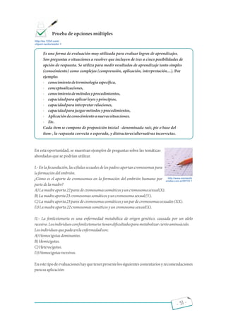 - 51 -
Es una forma de evaluación muy utilizada para evaluar logros de aprendizajes.
Son preguntas o situaciones a resolver que incluyen de tres a cinco posibilidades de
opción de respuesta. Se utiliza para medir resultados de aprendizaje tanto simples
(conocimiento) como complejos (comprensión, aplicación, interpretación ). Por
ejemplo:
· conocimientodeterminologíaespecí ca,
· conceptualizaciones,
· conocimientodemétodosyprocedimientos,
· capacidadparaaplicarleyesyprincipios,
· capacidadparainterpretarrelaciones,
· capacidadparajuzgarmétodosyprocedimientos,
· Aplicacióndeconocimientoanuevassituaciones.
· Etc.
Cada ítem se compone de proposición inicial -denominada raíz, pie o base del
ítem-, la respuesta correcta o esperada, y distractores/alternativas incorrectas.
En esta oportunidad, se muestran ejemplos de preguntas sobre las temáticas
abordadas que se podrían utilizar.
I.- En la fecundación, las células sexuales de los padres aportan cromosomas para
laformacióndelembrión.
¿Cómo es el aporte de cromosomas en la formación del embrión humano por
partedelamadre?
A)Lamadreaporta22paresdecromosomassomáticosyuncromosomasexual(X).
B)Lamadreaporta23cromosomassomáticosyuncromosomasexual(Y).
C)Lamadreaporta23paresdecromosomassomáticosyunpardecromosomassexuales(XX).
D)Lamadreaporta22cromosomassomáticosyuncromosomasexual(X).
II.- La fenilcetonuria es una enfermedad metabólica de origen genético, causada por un alelo
recesivo.Losindividuosconfenilcetonuriatienendi cultadesparametabolizarciertoaminoácido.
Losindividuosquepadecenlaenfermedadson:
A)Homocigotasdominantes.
B)Hemicigotas.
C)Heterocigotas.
D)Homocigotasrecesivos.
Enestetipodeevaluacioneshayquetenerpresentelossiguientescomentariosyrecomendaciones
parasuaplicación:
http://es.123rf.com/
clipart-vectorizado/ 1
Prueba de opciones múltiples
http://www.menteslib
eradas.com.ar/2011/0 1
 