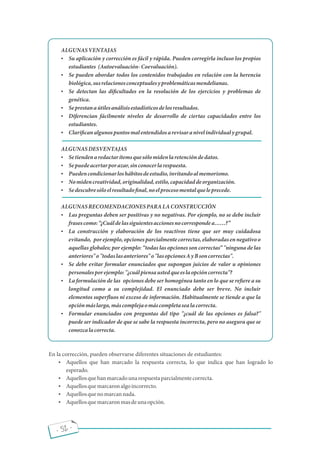 - 52 -
ALGUNASVENTAJAS
 Su aplicación y corrección es fácil y rápida. Pueden corregirla incluso los propios
estudiantes (Autoevaluación-Coevaluación).
 Se pueden abordar todos los contenidos trabajados en relación con la herencia
biológica,susrelacionesconceptualesyproblemáticasmendelianas.
 Se detectan las di cultades en la resolución de los ejercicios y problemas de
genética.
 Seprestanaútilesanálisisestadísticosdelosresultados.
 Diferencian fácilmente niveles de desarrollo de ciertas capacidades entre los
estudiantes.
 Clari canalgunospuntosmalentendidosarevisaranivelindividualygrupal.
ALGUNASDESVENTAJAS
 Setiendenaredactarítemsquesólomidenlaretencióndedatos.
 Sepuedeacertarporazar,sinconocerlarespuesta.
 Puedencondicionarloshábitosdeestudio,invitandoalmemorismo.
 Nomidencreatividad,originalidad,estilo,capacidaddeorganización.
 Sedescubresóloelresultado nal,noelprocesomentalqueleprecede.
ALGUNASRECOMENDACIONESPARALACONSTRUCCIÓN
 Las preguntas deben ser positivas y no negativas. Por ejemplo, no se debe incluir
frasescomo: ¿Cuáldelassiguientesaccionesnocorrespondea ?
 La construcción y elaboración de los reactivos tiene que ser muy cuidadosa
evitando, porejemplo,opcionesparcialmentecorrectas,elaboradasennegativoo
aquellas globales; por ejemplo: todas las opciones son correctas "ninguna de las
anteriores"o"todaslasanteriores"o"lasopcionesAyBsoncorrectas".
 Se debe evitar formular enunciados que supongan juicios de valor u opiniones
personalesporejemplo:"¿cuálpiensaustedqueeslaopcióncorrecta"?
 La formulación de las opciones debe ser homogénea tanto en lo que se re ere a su
longitud como a su complejidad. El enunciado debe ser breve. No incluir
elementos super uos ni exceso de información. Habitualmente se tiende a que la
opciónmáslarga,máscomplejaomáscompletasealacorrecta.
 Formular enunciados con preguntas del tipo "¿cuál de las opciones es falsa?"
puede ser indicador de que se sabe la respuesta incorrecta, pero no asegura que se
conozcalacorrecta.
En la corrección, pueden observarse diferentes situaciones de estudiantes:
 Aquellos que han marcado la respuesta correcta, lo que indica que han logrado lo
esperado.
 Aquellosquehanmarcadounarespuestaparcialmentecorrecta.
 Aquellosquemarcaronalgoincorrecto.
 Aquellosquenomarcannada.
 Aquellosquemarcaronmasdeunaopción.
 