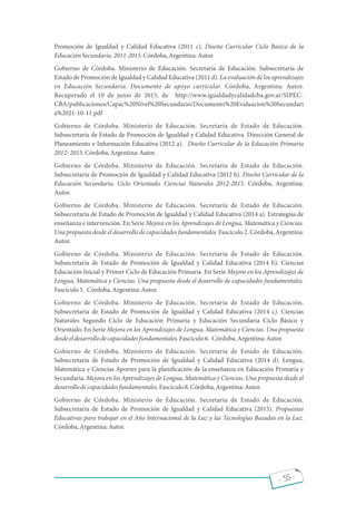 Promoción de Igualdad y Calidad Educativa (2011 c). Diseño Curricular Ciclo Básico de la
EducaciónSecundaria.2011-2015.Córdoba,Argentina:Autor.
Gobierno de Córdoba. Ministerio de Educación. Secretaría de Educación. Subsecretaría de
Estado de Promoción de Igualdad y Calidad Educativa (2011 d). La evaluación de los aprendizajes
en Educación Secundaria. Documento de apoyo curricular. Córdoba, Argentina: Autor.
Recuperado el 10 de junio de 2015, de http://www.igualdadycalidadcba.gov.ar/SIPEC-
CBA/publicaciones/Capac%20Nivel%20Secundario/Documento%20Evaluacion%20Secundari
a%2021-10-11.pdf
Gobierno de Córdoba. Ministerio de Educación. Secretaría de Estado de Educación.
Subsecretaría de Estado de Promoción de Igualdad y Calidad Educativa. Dirección General de
Planeamiento e Información Educativa (2012 a). Diseño Curricular de la Educación Primaria
2012-2015.Córdoba,Argentina:Autor.
Gobierno de Córdoba. Ministerio de Educación. Secretaría de Estado de Educación.
Subsecretaría de Promoción de Igualdad y Calidad Educativa (2012 b). Diseño Curricular de la
Educación Secundaria. Ciclo Orientado. Ciencias Naturales 2012-2015. Córdoba, Argentina:
Autor.
Gobierno de Córdoba. Ministerio de Educación. Secretaría de Estado de Educación.
Subsecretaría de Estado de Promoción de Igualdad y Calidad Educativa (2014 a). Estrategias de
enseñanza e intervención. En Serie Mejora en los Aprendizajes de Lengua, Matemática y Ciencias.
Una propuesta desde el desarrollo de capacidades fundamentales. Fascículo 2. Córdoba, Argentina:
Autor.
Gobierno de Córdoba. Ministerio de Educación. Secretaría de Estado de Educación.
Subsecretaría de Estado de Promoción de Igualdad y Calidad Educativa (2014 b). Ciencias
Educación Inicial y Primer Ciclo de Educación Primaria. En Serie Mejora en los Aprendizajes de
Lengua, Matemática y Ciencias. Una propuesta desde el desarrollo de capacidades fundamentales.
Fascículo5. Córdoba,Argentina:Autor.
Gobierno de Córdoba. Ministerio de Educación. Secretaría de Estado de Educación.
Subsecretaría de Estado de Promoción de Igualdad y Calidad Educativa (2014 c). Ciencias
Naturales Segundo Ciclo de Educación Primaria y Educación Secundaria Ciclo Básico y
Orientado. En Serie Mejora en los Aprendizajes de Lengua, Matemática y Ciencias. Una propuesta
desdeeldesarrollodecapacidadesfundamentales.Fascículo6. Córdoba,Argentina:Autor.
Gobierno de Córdoba. Ministerio de Educación. Secretaría de Estado de Educación.
Subsecretaría de Estado de Promoción de Igualdad y Calidad Educativa (2014 d). Lengua,
Matemática y Ciencias Aportes para la plani cación de la enseñanza en Educación Primaria y
Secundaria. Mejora en los Aprendizajes de Lengua, Matemática y Ciencias. Una propuesta desde el
desarrollodecapacidadesfundamentales.Fascículo8.Córdoba,Argentina:Autor.
Gobierno de Córdoba. Ministerio de Educación. Secretaría de Estado de Educación.
Subsecretaría de Estado de Promoción de Igualdad y Calidad Educativa (2015). Propuestas
Educativas para trabajar en el Año Internacional de la Luz y las Tecnologías Basadas en la Luz.
Córdoba,Argentina:Autor.
- 55 -
 