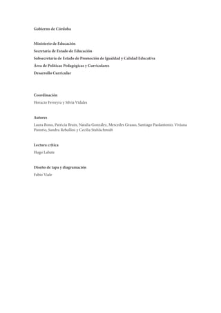 Gobierno de Córdoba
Ministerio de Educación
Secretaría de Estado de Educación
Subsecretaría de Estado de Promoción de Igualdad y Calidad Educativa
Área de Políticas Pedagógicas y Curriculares
Desarrollo Curricular
Coordinación
Horacio Ferreyra y Silvia Vidales
Autores
Laura Bono, Patricia Brain, Natalia González, Mercedes Grasso, Santiago Paolantonio, Viviana
Pistorio, Sandra Rebollini y Cecilia Stahlschmidt
Lectura crítica
Hugo Labate
Diseño de tapa y diagramación
Fabio Viale
 