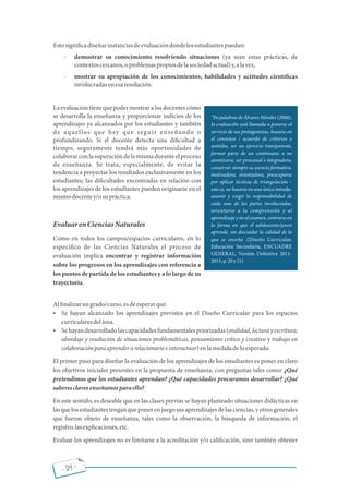 - 04 -
Estosigni cadiseñarinstanciasdeevaluacióndondelosestudiantespuedan:
- demostrar su conocimiento resolviendo situaciones (ya sean estas prácticas, de
contextoscercanos,oproblemaspropiosdelasociedadactual)y,alavez,
- mostrar su apropiación de los conocimientos, habilidades y actitudes cientí cas
involucradasenesaresolución.
Laevaluacióntienequepodermostraralosdocentescómo
se desarrolla la enseñanza y proporcionar indicios de los
aprendizajes ya alcanzados por los estudiantes y también
de aquellos que hay que seguir enseñando o
profundizando. Si el docente detecta una di cultad a
tiempo, seguramente tendrá más oportunidades de
colaborarconlasuperacióndelamismaduranteelproceso
de enseñanza. Se trata, especialmente, de evitar la
tendencia a proyectar los resultados exclusivamente en los
estudiantes; las di cultades encontradas en relación con
los aprendizajes de los estudiantes pueden originarse en el
mismodocentey/osupráctica.
EvaluarenCienciasNaturales
Como en todos los campos/espacios curriculares, en lo
especí co de las Ciencias Naturales el proceso de
evaluación implica encontrar y registrar información
sobre los progresos en los aprendizajes con referencia a
los puntos de partida de los estudiantes y a lo largo de su
trayectoria.
Al nalizarungrado/curso,esdeesperarque:
 Se hayan alcanzado los aprendizajes previstos en el Diseño Curricular para los espacios
curricularesdelárea.
 Sehayandesarrolladolascapacidadesfundamentalespriorizadas(oralidad,lecturayescritura;
abordaje y resolución de situaciones problemáticas, pensamiento crítico y creativo y trabajo en
colaboraciónparaaprenderarelacionarseeinteractuar)enlamedidadeloesperado.
El primer paso para diseñar la evaluación de los aprendizajes de los estudiantes es poner en claro
los objetivos iniciales presentes en la propuesta de enseñanza, con preguntas tales como: ¿Qué
pretendimos que los estudiantes aprendan? ¿Qué capacidades procuramos desarrollar? ¿Qué
saberesclavesenseñamosparaello?
En este sentido, es deseable que en las clases previas se hayan planteado situaciones didácticas en
lasquelosestudiantestenganqueponerenjuegosusaprendizajesdelasciencias,yotrosgenerales
que fueron objeto de enseñanza, tales como la observación, la búsqueda de información, el
registro,lasexplicaciones,etc.
Evaluar los aprendizajes no es limitarse a la acreditación y/o cali cación, sino también obtener
En palabras de Álvarez Méndez (2008),
la evaluación está llamada a ponerse al
servicio de sus protagonistas, basarse en
el consenso / acuerdo de criterios y
sentidos, ser un ejercicio transparente,
formar parte de un continuum; a no
atomizarse, ser procesual e integradora,
conservar siempre su esencia formativa,
motivadora, orientadora, preocuparse
por aplicar técnicas de triangulación
esto es, no basarse en una única mirada-
asumir y exigir la responsabilidad de
cada una de las partes involucradas,
orientarse a la comprensión y al
aprendizajeynoalexamen,centrarseen
la forma en que el adolescente/joven
aprende, sin descuidar la calidad de lo
que se enseña .(Diseño Curricular,
Educación Secundaria, ENCUADRE
GENERAL, Versión De nitiva 2011-
2015,p.20y21)
 