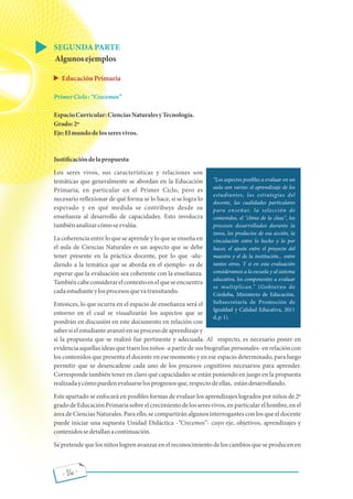Los aspectos posibles a evaluar en un
aula son varios: el aprendizaje de los
estudiantes, las estrategias del
docente, las cualidades particulares
para enseñar, la selección de
contenidos, el "clima de la clase", los
procesos desarrollados durante la
tarea, los productos de esa acción, la
vinculación entre lo hecho y lo por
hacer, el ajuste entre el proyecto del
maestro y el de la institución... entre
tantos otros. Y si en esta evaluación
consideramos a la escuela y al sistema
educativo, los componentes a evaluar
se multiplican. (Gobierno de
Córdoba, Ministerio de Educación.
Subsecretaría de Promoción de
Igualdad y Calidad Educativa, 2011
d,p.1).
- 06 -
SEGUNDAPARTE
Algunosejemplos
EducaciónPrimaria
PrimerCiclo: Crecemos
EspacioCurricular:CienciasNaturalesyTecnología.
Grado:2º
Eje:Elmundodelosseresvivos.
Justi cacióndelapropuesta
Los seres vivos, sus características y relaciones son
temáticas que generalmente se abordan en la Educación
Primaria, en particular en el Primer Ciclo, pero es
necesario re exionar de qué forma se lo hace, si se logra lo
esperado y en qué medida se contribuye desde su
enseñanza al desarrollo de capacidades. Esto involucra
tambiénanalizarcómoseevalúa.
La coherencia entre lo que se aprende y lo que se enseña en
el aula de Ciencias Naturales es un aspecto que se debe
tener presente en la práctica docente, por lo que -alu-
diendo a la temática que se aborda en el ejemplo- es de
esperar que la evaluación sea coherente con la enseñanza.
Tambiéncabeconsiderarelcontextoenelqueseencuentra
cadaestudianteylosprocesosquevatransitando.
Entonces, lo que ocurra en el espacio de enseñanza será el
entorno en el cual se visualizarán los aspectos que se
pondrán en discusión en este documento en relación con
saber si el estudiante avanzó en su proceso de aprendizaje y
si la propuesta que se realizó fue pertinente y adecuada. Al respecto, es necesario poner en
evidencia aquellas ideas que traen los niños -a partir de sus biografías personales- en relación con
los contenidos que presenta el docente en ese momento y en ese espacio determinado, para luego
permitir que se desencadene cada uno de los procesos cognitivos necesarios para aprender.
Corresponde también tener en claro qué capacidades se están poniendo en juego en la propuesta
realizadaycómopuedenevaluarselosprogresosque,respectodeellas, estándesarrollando.
Este apartado se enfocará en posibles formas de evaluar los aprendizajes logrados por niños de 2º
gradodeEducaciónPrimaria sobreelcrecimientodelosseresvivos,enparticularelhombre,enel
área de Ciencias Naturales. Para ello, se compartirán algunos interrogantes con los que el docente
puede iniciar una supuesta Unidad Didáctica - Crecemos - cuyo eje, objetivos, aprendizajes y
contenidossedetallanacontinuación.
Se pretende que los niños logren avanzar en el reconocimiento de los cambios que se producen en
 