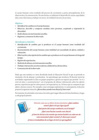 - 07 -
el cuerpo humano como resultado del proceso de crecimiento a partir, principalmente, de la
observación y la comunicación. De esta forma, se enfatizará el desarrollo de ciertas capacidades
talescomorelacionarseytrabajarconotrosy laoralidad,lalecturaylaescritura.
Objetivos:
 Identi carloscambiosenelcuerpohumano.
 Observar, describir y comparar medidas entre personas, aceptando y respetando la
diversidad.
 Mediralturasconinstrumentossencillos.
 Registrarycomunicarloobservado.
Aprendizajesycontenidos:
 Identi cación de cambios que se producen en el cuerpo humano como resultado del
crecimiento.
 Reconocimiento del cuerpo humano como totalidad con necesidades de afecto, cuidado y
valoración.
 Observaciónydescripcióndelos cambios queseproducenenelcuerpohumanoalolargodel
tiempo.
 Registrodeexperiencias.
 Medicióndealturasconinstrumentossencillos.
 Trabajoeinteracciónconotrosenformacolaborativaydemocrática.
 Comunicacióndeloobservado.
Dado que esta temática se viene abordando desde la Educación Inicial, lo que se pretende es
retomarla a n de a anzar y profundizar los aprendizajes que involucra. El docente inicia las
actividades organizando la clase en grupos pequeños y genera un espacio que permite un ir y
venir de ideas y cuestionamientos con el propósito de obtener información sobre los saberes
previos, experiencias que los niños poseen, sus expectativas, etc. Se busca que se comparta lo que
saben y desean conocer. Por ejemplo, como estrategia exploratoria y /o anticipatoria, el docente
proponelasiguientesituación:¿Recuerdancuandoeranchicos?¿Cómoeran?
Previamente, ha solicitado como tarea a los niños que traigan álbumes de fotos familiares y, luego,
acadagrupoleplantea:
Mirando cada uno su álbum de fotos familiares: ¿Qué cambios
notan? ¿Qué es lo que sigue igual?
¿Qué partes del cuerpo cambiaron con el tiempo?
¿Qué cosas hacían cuando eran chicos?
¿Cómo les decían a las mamás que tenían hambre en cada uno de
estos momentos? ¿Qué comían? ¿Y ahora qué comen?
¿Cómo se trasladaban de un lugar al otro? ¿A qué jugaban?
 