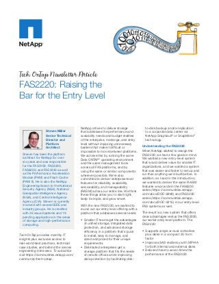 Tech OnTap Newsletter Article
FAS2220: Raising the
Bar for the Entry Level


                                        NetApp strives to deliver storage             to-disk backup and/or replication
                  Steven Miller         that addresses the performance and            to a corporate data center via
                  Senior Technical      scalability needs and budget realities        NetApp SnapVault® or SnapMirror®
                  Director and          of the enterprise, midrange, and entry        technology.
                  Platform              level without imposing unnecessary
                  Architect             barriers that make it difficult or          Understanding the FAS2220
                                        impossible to move between platforms.       When NetApp started to design the
  Steven has been the platform          We achieve this by running the same         FAS2220, we had a few goals in mind.
  architect for NetApp for over         Data ONTAP® operating environment           We wanted a new entry-level system
  six years and was responsible         and the same management tools               that would deliver value for smaller IT
  for the FAS3100, FAS3200,             across all FAS platforms, and by            organizations, and we wanted a system
  FAS6200, and FAS2240 as well          using the same or similar components        that was easier and faster to set up and
  as the Performance Acceleration       wherever possible. We’re also               run than anything we’d built before. In
  Module (PAM) and Flash Cache          committed to deliver enterprise-level       addition, as I said in the introduction,
  (PAM II). He is also the NetApp       features for reliability, availability,     we wanted to deliver the same RASM
  Engineering liaison to the National   serviceability, and manageability           features we provide in the FAS6200
  Security Agency (NSA), National       (RASM) across our entire line. We think     series (https://communities.netapp.
  Geospatial-intelligence Agency        these things allow you to start right,      com/docs/DOC-9948) and FAS3200
  (NGA), and Central Intelligence       keep it simple, and grow smart.             series (https://communities.netapp.
  Agency (CIA). Steven is currently                                                 com/docs/DOC-9215) in our entry-level
  involved with several IEEE and        With the new FAS2220, we wanted to          FAS systems as well.
  industry groups. He is credited       round out our entry-level offering with a
  with 26 issued patents and 19         platform that addresses several needs:      The result is a new system that offers
  pending applications in the areas                                                 clear advantages versus the FAS2020,
  of storage and high-performance       •	 Smaller IT teams get the advantages      our earlier entry-level platform. The
  computing.                               of unified storage, integrated data      FAS2220:
                                           protection, and advanced storage
                                           efficiency in a platform that’s quick    •	 Supports single or dual controllers
Tech OnTap provides monthly IT             to install, easy to manage, and             plus disks in a compact 2U form
insights plus exclusive access to          sized and priced for their unique           factor
real-world best practices, technical       requirements.                            •	 Improves SAS resiliency with MP-HA
case studies, and behind the scenes     •	 Distributed enterprises get a               for both internal and external disks
engineering interviews. To subscribe       storage platform that fits the needs     •	 Delivers three to seven times the
visit https://communities.netapp.com/      of remote offices while improving           performance of the FAS2020
community/tech-ontap.                      data protection by facilitating disk-
 
