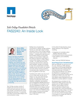 Tech OnTap Newsletter Article
FAS2240: An Inside Look



                                        NetApp has a longstanding                    In this article I’ll describe the unique
                  Steven Miller         commitment to design storage systems         design features of the FAS2240,
                  Senior Technical      that let you start right, keep it simple,    including:
                  Director and          and grow smart. If you’ve been reading
                  Platform              some of the recent case studies in Tech      •	 Integration of controllers within
                  Architect             OnTap® — including the case study on            NetApp SAS disk shelves
                                        Be the Match (https://communities.           •	 I/O and performance enhancements
  Steven has been the platform          netapp.com/docs/DOC-12885) and               •	 New resiliency and availability
  architect for NetApp for over         the article on Broome-Tioga (https://           features
  six years and was responsible         communities.netapp.com/docs/DOC-
  for the FAS3100, FAS3200,                                                          Table 1 lists key FAS2240 features.
                                        12739) — it’s clear that one of the
  FAS6200, and FAS2240 as well          things that administrators really like       Good Things Come in Small Packages
  as the Performance Acceleration       about NetApp® storage is the ability         With the FAS2240, we set out to up
  Module (PAM) and Flash Cache          to start with a small system and then        the ante. Starting in 2009, NetApp
  (PAM II). He is also the NetApp       steadily evolve that system as needed        committed to the Storage Bridge Bay
  Engineering liaison to the National   over time without having to perform          (SBB) standard (http://media.netapp.
  Security Agency (NSA), National       complicated data migrations to move          com/documents/wp-7074.pdf), a
  Geospatial-intelligence Agency        from one platform to the next.               choice that has allowed us to deliver
  (NGA), and Central Intelligence
                                                                                     the FAS2240 in a package that is
  Agency (CIA). Steven is currently     Facilitating this ability was very much
                                                                                     smaller and denser than anything we’ve
  involved with several IEEE and        on our minds when we set out to
                                                                                     built before. At the same time, the
  industry groups. He is credited       design our new entry-level storage
                                                                                     new design makes upgrading from the
  with 26 issued patents and 19         system, the FAS2240. We also
                                                                                     FAS2240 to another platform a breeze.
  pending applications in the areas     wanted to significantly enhance the
  of storage and high-performance       reliability, availability, serviceability,   We designed the controllers for the
  computing.                            and manageability (RASM) features of         FAS2240 as SBB canisters that plug
                                        the new platform to bring them in line       directly into our SBB-compliant
                                        with the capabilities we offer on the        DS4243 (www.netapp.com/us/
Tech OnTap provides monthly IT          FAS3200 series (www.netapp.com/us/           communities/tech-ontap/tot-sas-
insights plus exclusive access to       communities/tech-ontap/tot-fas3200-          disk-storage-0911.html) and DS2246
real-world best practices, technical    boost-1101.html) and FAS6200 series          (https://communities.netapp.com/docs/
case studies, and behind the scenes     (www.netapp.com/us/communities/              DOC-9216) disk shelves. As a result,
engineering interviews. To subscribe    tech-ontap/tot-fas6200-under-                you can have a full HA storage system
visit https://communities.netapp.com/   hood-1103.html).                             in the space of a single disk shelf as
community/tech-ontap.
                                                                                     small as 2U in height.
 