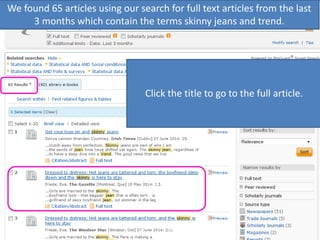We found 65 articles using our search for full text articles from the last
3 months which contain the terms skinny jeans and trend.
Notice each result lists the title, author,
publication title, page numbers, and
publication date. It shows where search
terms are used in the article, and shows
that the article will be in full text.
Click the title to go to the full article.
 