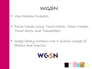 • View Fashion Forecasts
• Follow trends using Trend Watch, Trend Tracker,
Trend Alerts, and Trendsetters
• Image library contains over 4 million images of
fashion and interiors
WGSN
 