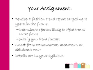 Your Assignment:
• Develop a fashion trend report targeting 2
years in the future
– Determine the factors likely to affect trends
in the future
– Justify your trend forecast
• Select from womenswear, menswear, or
children’s wear
• Details are in your syllabus
 