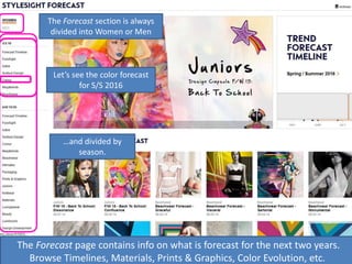 The Forecast page contains info on what is forecast for the next two years.
Browse Timelines, Materials, Prints & Graphics, Color Evolution, etc.
…and divided by
season.
Let’s see the color forecast
for S/S 2016
The Forecast section is always
divided into Women or Men
 