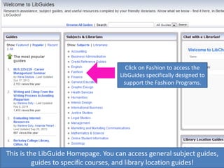 This is the LibGuide Homepage. You can access general subject guides,
guides to specific courses, and library location guides!
Click on Fashion to access the
LibGuides specifically designed to
support the Fashion Programs.
 