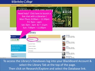 Need help? Click here to launch a
live chat with a Librarian !
Mon-Thurs: 8:30am – 11:30pm
Fri: 9am – ppm
Sat: 9am - 2pm & 7 -11pm
Sun: 7:00pm – 11:00pm
To access the Library’s Databases log into your BlackBoard Account &
select the Library Tab at the top of the page.
Then click on Research/Explore and select the Database link.
 
