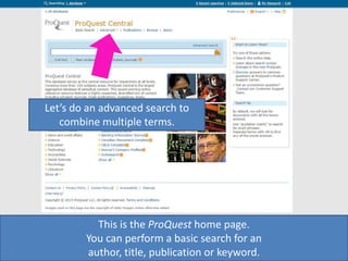 This is the ProQuest home page.
You can perform a basic search for an
author, title, publication or keyword.
Let’s do an advanced search to
combine multiple terms.
 