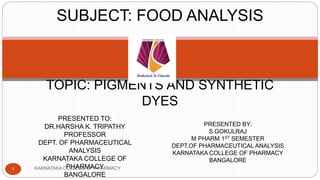 KARNATAKA COLLEGE OF PHARMACY
1
TOPIC: PIGMENTS AND SYNTHETIC
DYES
PRESENTED TO:
DR.HARSHA K. TRIPATHY
PROFESSOR
DEPT. OF PHARMACEUTICAL
ANALYSIS
KARNATAKA COLLEGE OF
PHARMACY
BANGALORE
PRESENTED BY:
S.GOKULRAJ
M PHARM 1ST SEMESTER
DEPT.OF PHARMACEUTICAL ANALYSIS
KARNATAKA COLLEGE OF PHARMACY
BANGALORE
SUBJECT: FOOD ANALYSIS
 