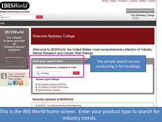 This is the IBIS World home screen. Enter your product type to search for
industry trends.
The sample search we are
conducting is for handbags
 