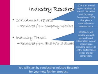 Industry Research
• 10K/Annual reports
– Retrieved from company websites
• Industry Trends
– Retrieved from IBIS World database
You will start by conducting Industry Research
for your new fashion product.
10-K is an annual
report required by
the U.S. Securities
and Exchange
Commission (SEC),
that gives a
comprehensive
summary of a
company's
performance. It will
provide you with
helpful insight into
trends in your
product area.
IBIS World will
provide you with
general trend
information in your
product area
including barriers to
entry, performance
trends and key
competitors.
 