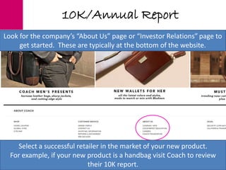10K/Annual Report
Select a successful retailer in the market of your new product.
For example, if your new product is a handbag visit Coach to review
their 10K report.
Select a successful retailer in the market of your new product.
For example, if your new product is a handbag visit Coach to review
their 10K report.
Look for the company’s “About Us” page or “Investor Relations” page to
get started. These are typically at the bottom of the website.
 