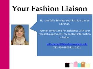 Your Fashion Liaison
Hi, I am Kelly Bennett, your Fashion Liaison
Librarian.
You can contact me for assistance with your
research assignment, my contact information
is below.
kelly-bennett@berkeleycollege.edu
732-750-1800 Ext. 2201
 