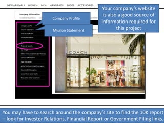 Company Profile
Mission Statement
You may have to search around the company’s site to find the 10K report
– look for Investor Relations, Financial Report or Government Filing links.
Your company’s website
is also a good source of
information required for
this project
 