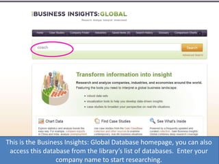 This is the Business Insights: Global Database homepage, you can also
access this database from the library’s list of databases. Enter your
company name to start researching.
 