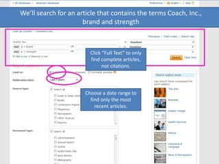 We’ll search for an article that contains the terms Coach, Inc.,
brand and strength
Click “Full Text” to only
find complete articles,
not citations.
Choose a date range to
find only the most
recent articles.
 