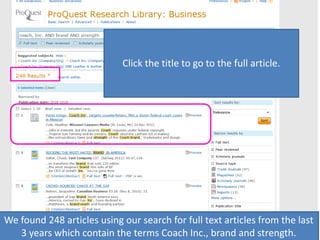 We found 248 articles using our search for full text articles from the last
3 years which contain the terms Coach Inc., brand and strength.
Notice each result lists the title, author,
publication title, page numbers, and
publication date. It shows where search
terms are used in the article, and shows
that the article will be in full text.
Click the title to go to the full article.
 