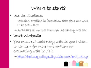 Where to start?
• Use the databases
– Reliable, credible information that does not need
to be evaluated
– Available at no cost through the library website
• Don’t Wikipedia
• You must evaluate every website you intend
to utilize – for more information on
evaluating website visit:
– http://berkeleycollege.libguides.com/evaluating
 
