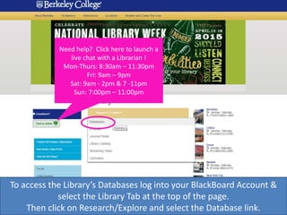 Need help? Click here to launch a
live chat with a Librarian !
Mon-Thurs: 8:30am – 11:30pm
Fri: 9am – 9pm
Sat: 9am - 2pm & 7 -11pm
Sun: 7:00pm – 11:00pm
To access the Library’s Databases log into your BlackBoard Account &
select the Library Tab at the top of the page.
Then click on Research/Explore and select the Database link.
 