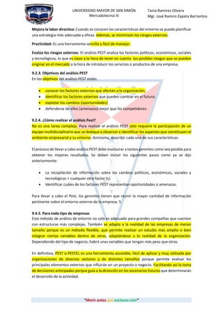 “Morir antes que esclavos vivir”
UNIVERSIDAD MAYOR DE SAN SIMÓN
Mercadotecnia III
Tania Ramirez Olivera
Mgr. José Ramiro Zapata Barrientos
Mejora la labor directiva: Cuando se conocen las características del entorno se puede planificar
una estrategia más adecuada y eficaz. Además, se minimizan los riesgos externos.
Practicidad: Es una herramienta sencilla y fácil de manejar.
Evalúa los riesgos externos: El análisis PEST analiza los factores políticos, económicos, sociales
y tecnológicos, lo que es clave a la hora de tener en cuenta los posibles riesgos que se pueden
originar en el mercado a la hora de introducir los servicios o productos de una empresa.
9.2.3. Objetivos del análisis PEST
En los objetivos del análisis PEST están:
 conocer los factores externos que afectan a la organización;
 identificar los factores externos que pueden cambiar en el futuro;
 explotar los cambios (oportunidades)
 defenderse de ellos (amenazas) mejor que los competidores.
9.2.4. ¿Cómo realizar el análisis Pest?
No es una tarea compleja. Para realizar el análisis PEST sólo requiere la participación de un
equipo multidisciplinario que se dedique a observar e identificar los aspectos que constituyen el
ambiente empresarial y su entorno. Asimismo, describir cada una de sus características.
El proceso de llevar a cabo análisis PEST debe involucrar a tantos gerentes como sea posible para
obtener los mejores resultados. Se deben incluir los siguientes pasos como ya se dijo
anteriormente:
 La recopilación de información sobre los cambios políticos, económicos, sociales y
tecnológicos + cualquier otro factor (s).
 Identificar cuáles de los factores PEST representan oportunidades o amenazas.
Para llevar a cabo el Pest, los gerentes tienen que reunir la mayor cantidad de información
pertinente sobre el entorno externo de la empresa. 5
9.4.5. Para todo tipo de empresas
Este método de análisis de entorno no solo es adecuado para grandes compañías que cuentan
con estructuras más complejas. También se adapta a la realidad de las empresas de menor
tamaño porque es un método flexible, que permite realizar un estudio más amplio o bien
integrar ciertas variables dentro de otras, adaptándose a la realidad de la organización.
Dependiendo del tipo de negocio, habrá unas variables que tengan más peso que otras.
En definitiva, PEST o PESTEL es una herramienta accesible, fácil de aplicar y muy utilizada por
organizaciones de diversos sectores y de distintos tamaños porque permite evaluar los
principales elementos externos que influirán en un proyecto o negocio. Facilitando así la toma
de decisiones anticipadas porque guía a la dirección en los escenarios futuros que determinarán
el desarrollo de la actividad.
 