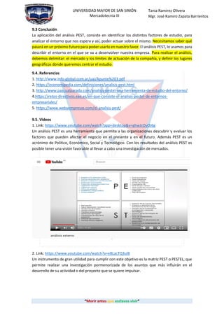 “Morir antes que esclavos vivir”
UNIVERSIDAD MAYOR DE SAN SIMÓN
Mercadotecnia III
Tania Ramirez Olivera
Mgr. José Ramiro Zapata Barrientos
9.3 Conclusión
La aplicación del análisis PEST, consiste en identificar los distintos factores de estudio, para
analizar el entorno que nos espera y así, poder actuar sobre el mismo. Necesitamos saber qué
pasará en un próximo futuro para poder usarlo en nuestro favor. El análisis PEST, lo usamos para
describir el entorno en el que se va a desenvolver nuestra empresa. Para realizar el análisis,
debemos delimitar: el mercado y los límites de actuación de la compañía, y definir los lugares
geográficos donde queremos centrar el estudio.
9.4. Referencias
1. http://www.info-global.com.ar/uai/Apunte%203.pdf
2. https://economipedia.com/definiciones/analisis-pest.html
3. http://www.pascualparada.com/analisis-pestel-una-herramienta-de-estudio-del-entorno/
4.https://retos-directivos.eae.es/en-que-consiste-el-analisis-pestel-de-entornos-
empresariales/
5. https://www.webyempresas.com/el-analisis-pest/
9.5. Videos
1. Link: https://www.youtube.com/watch?app=desktop&v=ghwJcOvOJ6g
Un análisis PEST es una herramienta que permite a las organizaciones descubrir y evaluar los
factores que pueden afectar el negocio en el presente y en el futuro. Además PEST es un
acrónimo de Político, Económico, Social y Tecnológico. Con los resultados del análisis PEST es
posible tener una visión favorable al llevar a cabo una investigación de mercados.
2. Link: https://www.youtube.com/watch?v=eBLacTQ3ul8
Un instrumento de gran utilidad para cumplir con este objetivo es la matriz PEST o PESTEL, que
permite realizar una investigación pormenorizada de los asuntos que más influirán en el
desarrollo de su actividad o del proyecto que se quiere impulsar.
 