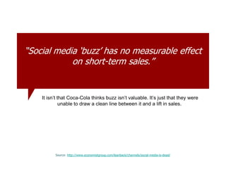 “Social media „buzz‟ has no measurable effect
on short-term sales.”
Source: http://www.economistgroup.com/leanback/channels/social-media-is-dead/
It isn’t that Coca-Cola thinks buzz isn’t valuable. It’s just that they were
unable to draw a clean line between it and a lift in sales.
 