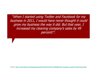 “When I started using Twitter and Facebook for my
business in 2011, I would have never thought it could
grow my business the way it did. But that year, I
increased my cleaning company‟s sales by 49
percent!”.
Source: https://www.linkedin.com/today/post/article/20140311221041-26846686-how-i-boosted-my-sales-49-with-social-media
 