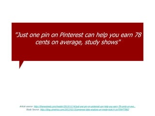 "Just one pin on Pinterest can help you earn 78
cents on average, study shows"
Article source: http://thenextweb.com/insider/2013/11/14/just-one-pin-on-pinterest-can-help-you-earn-78-cents-on-ave…
Study Source: http://blog.rjmetrics.com/2012/02/15/pinterest-data-analysis-an-inside-look/#.UoTl5WTTBSZ
 