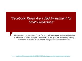 “Facebook Pages Are a Bad Investment for
Small Businesses"
Source: http://www.forbes.com/sites/elandekel/2013/01/22/facebook-pages-are-a-bad-investment-for-small-busin…
It is the misunderstanding of how Facebook Pages work. Instead of building
a database of users that you can contact at will, you are essentially paying
Facebook to build a list of people that you can then advertise to.
 