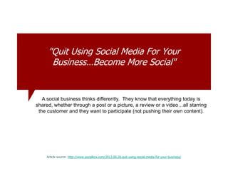 "Quit Using Social Media For Your
Business…Become More Social"
Article source: http://www.socialknx.com/2013.06.26.quit-using-social-media-for-your-business/
A social business thinks differently. They know that everything today is
shared, whether through a post or a picture, a review or a video…all starring
the customer and they want to participate (not pushing their own content).
 