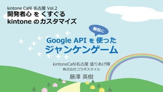 kintoneCafé名古屋 盛りあげ隊
株式会社コラボスタイル
藤澤 英樹
kintone Café 名古屋 Vol.2
開発者心 を くすぐる
kintone の カスタマイズ
Google API を 使った
ジャンケンゲーム
 