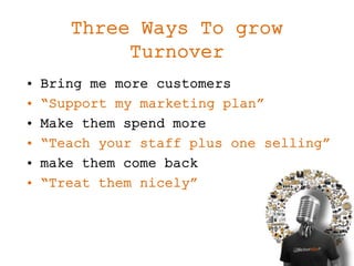 Three Ways To grow
Turnover
• Bring me more customers
• “Support my marketing plan”
• Make them spend more
• “Teach your staff plus one selling”
• make them come back
• “Treat them nicely”
 