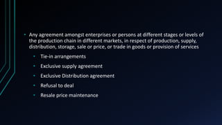 • Any agreement amongst enterprises or persons at different stages or levels of
the production chain in different markets, in respect of production, supply,
distribution, storage, sale or price, or trade in goods or provision of services
• Tie-in arrangements
• Exclusive supply agreement
• Exclusive Distribution agreement
• Refusal to deal
• Resale price maintenance
 