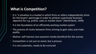 What is Competition?
• It is “a situation in a market in which firms or sellers independently strive
for the buyers’ patronage in order to achieve a particular business
objective for e.g. profits, sales or market share” (World Bank, 1999)
• It is the foundation of an efficiently working market system
• The process of rivalry between firms striving to gain sales and make
profits
• Motive: self-interest, but outcome mostly beneficial for the society
• Competition is not just an event, but a process
• It is not automatic, needs to be nurtured
 