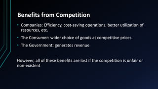 Benefits from Competition
• Companies: Efficiency, cost-saving operations, better utilization of
resources, etc.
• The Consumer: wider choice of goods at competitive prices
• The Government: generates revenue
However, all of these benefits are lost if the competition is unfair or
non-existent
 