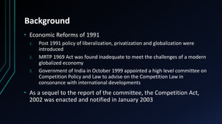 Background
• Economic Reforms of 1991
1. Post 1991 policy of liberalization, privatization and globalization were
introduced
2. MRTP 1969 Act was found inadequate to meet the challenges of a modern
globalized economy
3. Government of India in October 1999 appointed a high level committee on
Competition Policy and Law to advise on the Competition Law in
consonance with international developments
• As a sequel to the report of the committee, the Competition Act,
2002 was enacted and notified in January 2003
 