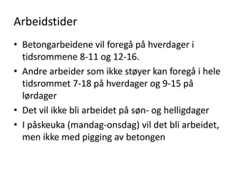 Arbeidstider
• Betongarbeidene vil foregå på hverdager i
  tidsrommene 8-11 og 12-16.
• Andre arbeider som ikke støyer kan foregå i hele
  tidsrommet 7-18 på hverdager og 9-15 på
  lørdager
• Det vil ikke bli arbeidet på søn- og helligdager
• I påskeuka (mandag-onsdag) vil det bli arbeidet,
  men ikke med pigging av betongen
 