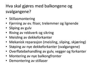 Hva skal gjøres med balkongene og
svalgangene?
•   Stillasmontering
•   Fjerning av ev. fliser, trelemmer og lignende
•   Sliping av gulv
•   Riving av rekkverk og sikring
•   Meisling av dekkeforkanter
•   Mekanisk reparasjon (meisling, sliping, skjæring)
•   Støping av nye dekkeforkanter (svalgangene)
•   Overflatebehandling av gulv, vegger og forkanter
•   Montering av nye balkongfronter
•   Demontering av stillaser
 