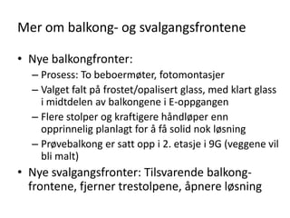 Mer om balkong- og svalgangsfrontene

• Nye balkongfronter:
  – Prosess: To beboermøter, fotomontasjer
  – Valget falt på frostet/opalisert glass, med klart glass
    i midtdelen av balkongene i E-oppgangen
  – Flere stolper og kraftigere håndløper enn
    opprinnelig planlagt for å få solid nok løsning
  – Prøvebalkong er satt opp i 2. etasje i 9G (veggene vil
    bli malt)
• Nye svalgangsfronter: Tilsvarende balkong-
  frontene, fjerner trestolpene, åpnere løsning
 
