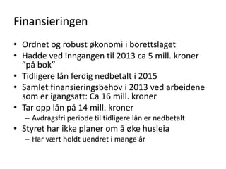 Finansieringen
• Ordnet og robust økonomi i borettslaget
• Hadde ved inngangen til 2013 ca 5 mill. kroner
  ”på bok”
• Tidligere lån ferdig nedbetalt i 2015
• Samlet finansieringsbehov i 2013 ved arbeidene
  som er igangsatt: Ca 16 mill. kroner
• Tar opp lån på 14 mill. kroner
  – Avdragsfri periode til tidligere lån er nedbetalt
• Styret har ikke planer om å øke husleia
  – Har vært holdt uendret i mange år
 
