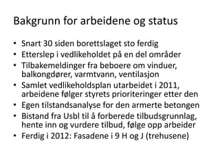 Bakgrunn for arbeidene og status
• Snart 30 siden borettslaget sto ferdig
• Etterslep i vedlikeholdet på en del områder
• Tilbakemeldinger fra beboere om vinduer,
  balkongdører, varmtvann, ventilasjon
• Samlet vedlikeholdsplan utarbeidet i 2011,
  arbeidene følger styrets prioriteringer etter den
• Egen tilstandsanalyse for den armerte betongen
• Bistand fra Usbl til å forberede tilbudsgrunnlag,
  hente inn og vurdere tilbud, følge opp arbeider
• Ferdig i 2012: Fasadene i 9 H og J (trehusene)
 