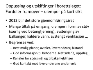 Oppussing og utskiftinger i borettslaget:
Fordeler framover – ulemper på kort sikt
• 2013 blir det store gjennomføringsåret
• Mange tiltak på en gang, ulemper i form av støy
  (særlig ved betongfjerning), avstenging av
  balkonger, kaldere vann, avstengt ventilasjon …
• Begrenses ved:
  – Best mulig planer, avtaler, leverandører, bistand
  – God informasjon til beboerne: Nettsidene, oppslag ..
  – Kanaler for spørsmål og tilbakemeldinger
  – God kontakt mot leverandørene under veis
 
